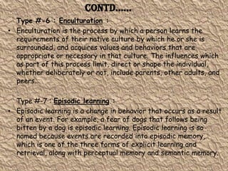 Contd……
  Type #-6 : Enculturation :
• Enculturation is the process by which a person learns the
  requirements of their native culture by which he or she is
  surrounded, and acquires values and behaviors that are
  appropriate or necessary in that culture. The influences which
  as part of this process limit, direct or shape the individual,
  whether deliberately or not, include parents, other adults, and
  peers.

  Type #-7 : Episodic learning :
• Episodic learning is a change in behavior that occurs as a result
  of an event. For example, a fear of dogs that follows being
  bitten by a dog is episodic learning. Episodic learning is so
  named because events are recorded into episodic memory,
  which is one of the three forms of explicit learning and
  retrieval, along with perceptual memory and semantic memory.
 