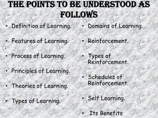 The Points To Be Understood As
            Follows
• Definition of Learning.   • Domains of Learning.

• Features of Learning.     • Reinforcement.

• Process of Learning.      • Types of
                              Reinforcement.
• Principles of Learning.
                            • Schedules of
• Theories of Learning.       Reinforcement.


• Types of Learning.        • Self Learning.

                            • Its Benefits
 