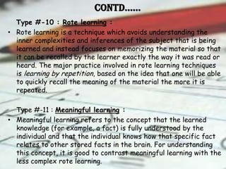 Contd……
  Type #-10 : Rote learning :
• Rote learning is a technique which avoids understanding the
  inner complexities and inferences of the subject that is being
  learned and instead focuses on memorizing the material so that
  it can be recalled by the learner exactly the way it was read or
  heard. The major practice involved in rote learning techniques
  is learning by repetition, based on the idea that one will be able
  to quickly recall the meaning of the material the more it is
  repeated.

  Type #-11 : Meaningful learning :
• Meaningful learning refers to the concept that the learned
  knowledge (for example, a fact) is fully understood by the
  individual and that the individual knows how that specific fact
  relates to other stored facts in the brain. For understanding
  this concept, it is good to contrast meaningful learning with the
  less complex rote learning.
 
