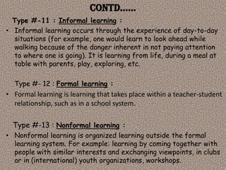 Contd……
  Type #-11 : Informal learning :
• Informal learning occurs through the experience of day-to-day
  situations (for example, one would learn to look ahead while
  walking because of the danger inherent in not paying attention
  to where one is going). It is learning from life, during a meal at
  table with parents, play, exploring, etc.

  Type #- 12 : Formal learning :
• Formal learning is learning that takes place within a teacher-student
  relationship, such as in a school system.

  Type #-13 : Nonformal learning :
• Nonformal learning is organized learning outside the formal
  learning system. For example: learning by coming together with
  people with similar interests and exchanging viewpoints, in clubs
  or in (international) youth organizations, workshops.
 