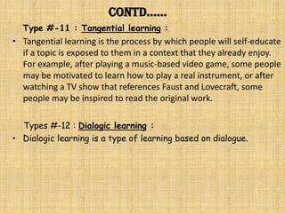 Contd……
  Type #-11 : Tangential learning :
• Tangential learning is the process by which people will self-educate
  if a topic is exposed to them in a context that they already enjoy.
  For example, after playing a music-based video game, some people
  may be motivated to learn how to play a real instrument, or after
  watching a TV show that references Faust and Lovecraft, some
  people may be inspired to read the original work.

  Types #-12 : Dialogic learning :
• Dialogic learning is a type of learning based on dialogue.
 