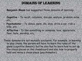 Domains of learning
  Benjamin Bloom has suggested three domains of learning:

• Cognitive – To recall, calculate, discuss, analyze, problem solve,
  etc.
• Psychomotor – To dance, swim, ski, dive, drive a car, ride a
  bike, etc.
• Affective – To like something or someone, love, appreciate,
  fear, hate, worship, etc.

These domains are not mutually exclusive. For example, in learning
  to play chess, the person will have to learn the rules of the
  game (cognitive domain); but he also has to learn how to set up
  the chess pieces on the chessboard and also how to properly
  hold and move a chess piece (psychomotor).
 