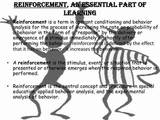 Reinforcement, an essential part of
               learning
• Reinforcement is a term in operant conditioning and behavior
  analysis for the process of increasing the rate or probability of
  a behavior in the form of a "response" by the delivery or
  emergence of a stimulus immediately or shortly after
  performing the behavior. reinforcement is defined by the effect
  that it has on behavior - it increases the behavior.

• A reinforcement is the stimulus, event, or situation that is
  presented or otherwise emerges when the response behavior is
  performed.

• Reinforcement is the central concept and procedure in special
  education, applied behavior analysis, and the experimental
  analysis of behavior.
 