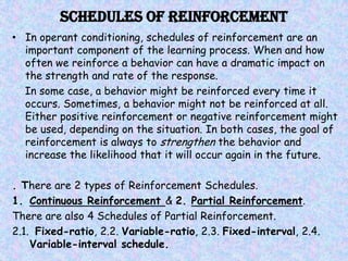 Schedules of Reinforcement
• In operant conditioning, schedules of reinforcement are an
  important component of the learning process. When and how
  often we reinforce a behavior can have a dramatic impact on
  the strength and rate of the response.
  In some case, a behavior might be reinforced every time it
  occurs. Sometimes, a behavior might not be reinforced at all.
  Either positive reinforcement or negative reinforcement might
  be used, depending on the situation. In both cases, the goal of
  reinforcement is always to strengthen the behavior and
  increase the likelihood that it will occur again in the future.

. There are 2 types of Reinforcement Schedules.
1. Continuous Reinforcement & 2. Partial Reinforcement.
There are also 4 Schedules of Partial Reinforcement.
2.1. Fixed-ratio, 2.2. Variable-ratio, 2.3. Fixed-interval, 2.4.
    Variable-interval schedule.
 