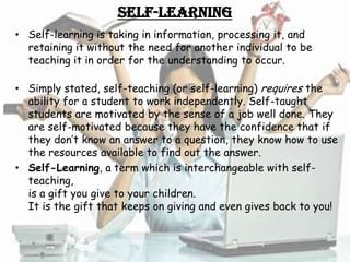 Self-Learning
• Self-learning is taking in information, processing it, and
  retaining it without the need for another individual to be
  teaching it in order for the understanding to occur.

• Simply stated, self-teaching (or self-learning) requires the
  ability for a student to work independently. Self-taught
  students are motivated by the sense of a job well done. They
  are self-motivated because they have the confidence that if
  they don’t know an answer to a question, they know how to use
  the resources available to find out the answer.
• Self-Learning, a term which is interchangeable with self-
  teaching,
  is a gift you give to your children.
  It is the gift that keeps on giving and even gives back to you!
 