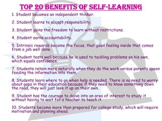 Top 20 Benefits of Self-Learning
1. Student becomes an independent thinker.
2. Student learns to accept responsibility.
3. Student gains the freedom to learn without restrictions.
4. Student earns accountability.
5. Intrinsic rewards become the focus, that good feeling inside that comes
from a job well done.
6. Student tests well because he is used to tackling problems on his own,
which equals confidence.
7. Students retain more naturally when they do the work versus parents spoon
feeding the information into them.
8. Students learn where to go when help is needed. There is no need to worry
about gaps in their education because if they need to know something down
the road, they will just look it up on their own.
9. Student has the courage to delve into an area of interest to study it
without having to wait for a teacher to teach it.
10. Students become more than prepared for college study, which will require
motivation and planning ahead.
 
