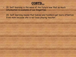 Contd…
• 19. Self-learning is the wave of the future now that so much
  information is available at our fingertips.

  20. Self-learning means that babies and toddlers get more attention
  from mom because she is not busy playing teacher.
 