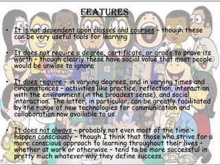 features
• It is not dependent upon classes and courses – though these
  can be very useful tools for learning

• It does not require a degree, certificate, or grade to prove its
  worth – though clearly these have social value that most people
  would be unwise to ignore

• It does require – in varying degrees, and in varying times and
  circumstances – activities like practice, reflection, interaction
  with the environment (in the broadest sense), and social
  interaction. The latter, in particular, can be greatly facilitated
  by the range of new technologies for communication and
  collaboration now available to us.

• It does not always – probably not even most of the time –
  happen consciously – though I think that those who strive for a
  more conscious approach to learning throughout their lives –
  whether at work or otherwise – tend to be more successful in
  pretty much whatever way they define success.
 