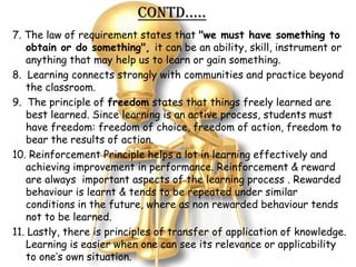 Contd…..
7. The law of requirement states that "we must have something to
   obtain or do something", it can be an ability, skill, instrument or
   anything that may help us to learn or gain something.
8. Learning connects strongly with communities and practice beyond
   the classroom.
9. The principle of freedom states that things freely learned are
   best learned. Since learning is an active process, students must
   have freedom: freedom of choice, freedom of action, freedom to
   bear the results of action.
10. Reinforcement Principle helps a lot in learning effectively and
   achieving improvement in performance. Reinforcement & reward
   are always important aspects of the learning process . Rewarded
   behaviour is learnt & tends to be repeated under similar
   conditions in the future, where as non rewarded behaviour tends
   not to be learned.
11. Lastly, there is principles of transfer of application of knowledge.
   Learning is easier when one can see its relevance or applicability
   to one’s own situation.
 