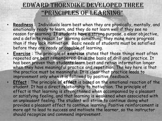 Edward Thorndike developed three
            “prinCiples of learning"
•   Readiness : Individuals learn best when they are physically, mentally, and
    emotionally ready to learn, and they do not learn well if they see no
    reason for learning. If students have a strong purpose, a clear objective,
    and a definite reason for learning something, they make more progress
    than if they lack motivation. Basic needs of students must be satisfied
    before they are ready or capable of learning.
•   Exercise : The principle of exercise states that those things most often
    repeated are best remembered. It is the basis of drill and practice. It
    has been proven that students learn best and retain information longer
    when they have meaningful practice and repetition. The key here is that
    the practice must be meaningful. It is clear that practice leads to
    improvement only when it is followed by positive feedback.
•   Effect : The principle of effect is based on the emotional reaction of the
    student. It has a direct relationship to motivation. The principle of
    effect is that learning is strengthened when accompanied by a pleasant
    or satisfying feeling, and that learning is weakened when associated with
    an unpleasant feeling. The student will strive to continue doing what
    provides a pleasant effect to continue learning. Positive reinforcement is
    more apt to lead to success and motivate the learner, so the instructor
    should recognize and commend improvement.
 