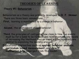 Theories of Learning
Theory #1-Behaviorism :

Behaviorism as a theory was primarily developed by B. F. Skinner.
There are three basic assumptions…….
First, learning is manifested by a change in behavior.

Second, the environment shapes behavior.

Third, the principles of contiguity (how close in time two events
 must be for a bond to be formed) and reinforcement (any means
 of increasing the likelihood that an event will be repeated) are
 central to explaining the learning process.
Educational approaches such as applied behavior analysis,
  curriculum based measurement, and direct
  instruction have emerged from this model.
 
