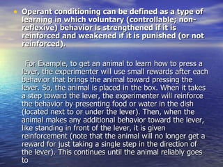 Operant conditioning can be defined as a type of learning in which voluntary (controllable; non-reflexive) behavior is strengthened if it is reinforced and weakened if it is punished (or not reinforced). For Example, to get an animal to learn how to press a lever, the experimenter will use small rewards after each behavior that brings the animal toward pressing the lever. So, the animal is placed in the box. When it takes a step toward the lever, the experimenter will reinforce the behavior by presenting food or water in the dish (located next to or under the lever). Then, when the animal makes any additional behavior toward the lever, like standing in front of the lever, it is given reinforcement (note that the animal will no longer get a reward for just taking a single step in the direction of the lever). This continues until the animal reliably goes to the lever and presses it to receive reward.  