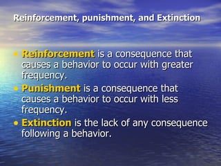 Reinforcement, punishment, and Extinction Reinforcement  is a consequence that causes a behavior to occur with greater frequency.  Punishment  is a consequence that causes a behavior to occur with less frequency.  Extinction  is the lack of any consequence following a behavior.  