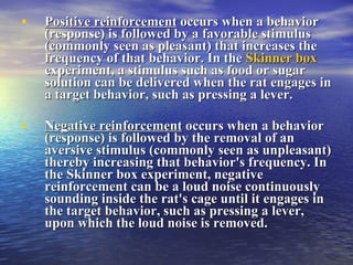 Positive reinforcement   occurs when a behavior (response) is followed by a favorable stimulus (commonly seen as pleasant) that increases the frequency of that behavior. In the  Skinner box  experiment, a stimulus such as food or sugar solution can be delivered when the rat engages in a target behavior, such as pressing a lever.  Negative reinforcement   occurs when a behavior (response) is followed by the removal of an aversive stimulus (commonly seen as unpleasant) thereby increasing that behavior's frequency. In the Skinner box experiment, negative reinforcement can be a loud noise continuously sounding inside the rat's cage until it engages in the target behavior, such as pressing a lever, upon which the loud noise is removed.  