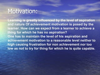 Motivation: Learning is greatly influenced by the level of aspiration  and nature Of achievement motivation is posed by the  learner .   How can we expect from a learner to achieve a  thing for which he has no aspiration?   One has to maintain the level of his aspiration and  achievement motivation to a reasonable level neither to  high causing frustration for non achievement nor too  low as not to try for thing for which he is quite capable. 