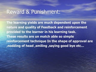 Reward & Punishment: The learning yields are much dependent upon the  nature and quality of Feedback and reinforcement  provided to the learner in his learning task. These results are un match able so simple  reinforcement technique In the shape of approval are  ,nodding of head ,smiling ,saying good bye etc... 