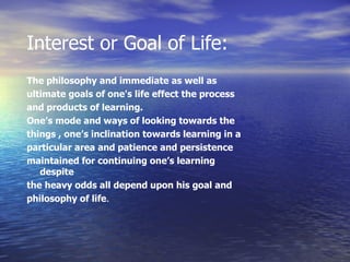 Interest or Goal of Life: The philosophy and immediate as well as ultimate goals of one's life effect the process and products of learning .  One’s mode and ways of looking towards the things , one’s inclination towards learning in a particular area and patience and persistence  maintained for continuing one’s learning despite the heavy odds all depend upon his goal and philosophy of life . 