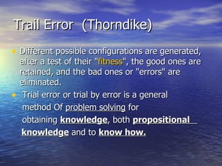 Different possible configurations are generated, after a test of their " fitness ", the good ones are retained, and the bad ones or "errors" are eliminated. Trial error or trial by error is a general  method Of  problem solving  for obtaining  knowledge , both  propositional  knowledge  and to  know how. Trail Error  (Thorndike) 
