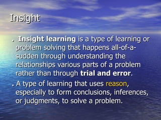 .  Insight learning  is a type of learning or problem solving that happens all-of-a-sudden through understanding the relationships various parts of a problem rather than through  trial and error . .  A type of learning that uses  reason , especially to form conclusions, inferences, or judgments, to solve a problem.  Insight 