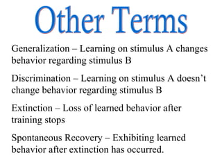 Generalization – Learning on stimulus A changes
behavior regarding stimulus B
Discrimination – Learning on stimulus A doesn’t
change behavior regarding stimulus B
Extinction – Loss of learned behavior after
training stops
Spontaneous Recovery – Exhibiting learned
behavior after extinction has occurred.
 