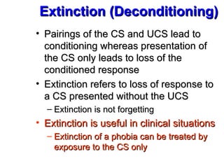 Extinction (Deconditioning)
• Pairings of the CS and UCS lead to
  conditioning whereas presentation of
  the CS only leads to loss of the
  conditioned response
• Extinction refers to loss of response to
  a CS presented without the UCS
  – Extinction is not forgetting
• Extinction is useful in clinical situations
  – Extinction of a phobia can be treated by
    exposure to the CS only
 