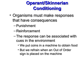 Operant/Skinnerian
          Conditioning
• Organisms must make responses
  that have consequences
 – Punishment
 – Reinforcement
 – The response can be associated with
   cues in the environment
   • We put coins in a machine to obtain food
   • But we refrain when an Out of Order
     sign is placed on the machine
 