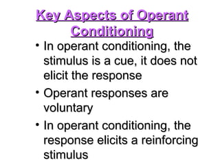 Key Aspects of Operant
     Conditioning
• In operant conditioning, the
  stimulus is a cue, it does not
  elicit the response
• Operant responses are
  voluntary
• In operant conditioning, the
  response elicits a reinforcing
  stimulus
 