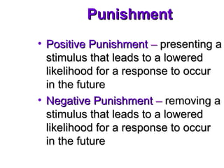 Punishment
• Positive Punishment – presenting a
  stimulus that leads to a lowered
  likelihood for a response to occur
  in the future
• Negative Punishment – removing a
  stimulus that leads to a lowered
  likelihood for a response to occur
  in the future
 