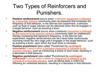 Two Types of Reinforcers and
            Punishers.
•   Positive reinforcement occurs when a behavior (response) is followed
    by a favorable stimulus (commonly seen as pleasant) that increases the
    frequency of that behavior. In the Skinner box experiment, a stimulus
    such as food or sugar solution can be delivered when the rat engages in
    a target behavior, such as pressing a lever.
•   Negative reinforcement occurs when a behavior (response) is followed
    by the removal of an aversive stimulus (commonly seen as unpleasant)
    thereby increasing that behavior's frequency. In the Skinner box
    experiment, negative reinforcement can be a loud noise continuously
    sounding inside the rat's cage until it engages in the target behavior, such
    as pressing a lever, upon which the loud noise is removed.
•   Positive punishment (also called "Punishment by contingent
    stimulation") occurs when a behavior (response) is followed by an
    aversive stimulus, such as introducing a shock or loud noise, resulting in
    a decrease in that behavior.
•   Negative punishment (also called "Punishment by contingent
    withdrawal") occurs when a behavior (response) is followed by the
    removal of a favorable stimulus, such as taking away a child's toy
    following an undesired behavior, resulting in a decrease in that behavior.
 