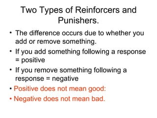 Two Types of Reinforcers and
           Punishers.
• The difference occurs due to whether you
  add or remove something.
• If you add something following a response
  = positive
• If you remove something following a
  response = negative
• Positive does not mean good:
• Negative does not mean bad.
 
