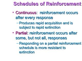 Schedules of Reinforcement
• Continuous: reinforcement occurs
  after every response
  – Produces rapid acquisition and is
    subject to rapid extinction
• Partial: reinforcement occurs after
  some, but not all, responses
  – Responding on a partial reinforcement
    schedule is more resistant to
    extinction
 