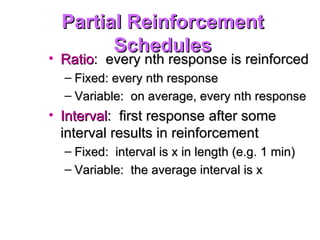 Partial Reinforcement
        Schedules
• Ratio: every nth response is reinforced
  – Fixed: every nth response
  – Variable: on average, every nth response
• Interval: first response after some
  interval results in reinforcement
  – Fixed: interval is x in length (e.g. 1 min)
  – Variable: the average interval is x
 