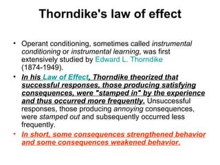 Thorndike's law of effect

• Operant conditioning, sometimes called instrumental
  conditioning or instrumental learning, was first
  extensively studied by Edward L. Thorndike
  (1874-1949).
• In his Law of Effect, Thorndike theorized that
  successful responses, those producing satisfying
  consequences, were "stamped in" by the experience
  and thus occurred more frequently. Unsuccessful
  responses, those producing annoying consequences,
  were stamped out and subsequently occurred less
  frequently.
• In short, some consequences strengthened behavior
  and some consequences weakened behavior.
 