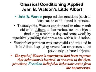 Classical Conditioning Applied
       John B. Watson's Little Albert
   • John B. Watson proposed that emotions (such as
                    fear) can be conditioned in humans.
  • To study this, Watson conditioned an nine month
        old child, Albert, to fear various neutral objects
          (including a rabbit, a dog and some wool) by
 repetitively pairing their presence with a loud noise.
• Watson's experiment was successful and resulted in
   little Albert displaying severe fear responses to the
                            previously unfeared objects.
• The goal of Watson's experiment had been to prove
     that behaviour is learned, in contrast to the then-
 prevalent, Freudian belief that behaviour came from
                                         the unconscious.
 