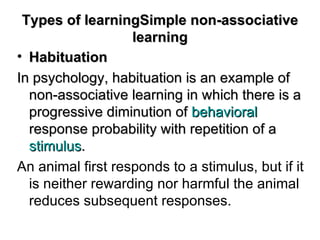 Types of learningSimple non-associative
                   learning
• Habituation
In psychology, habituation is an example of
  non-associative learning in which there is a
  progressive diminution of behavioral
  response probability with repetition of a
  stimulus.
An animal first responds to a stimulus, but if it
  is neither rewarding nor harmful the animal
  reduces subsequent responses.
 