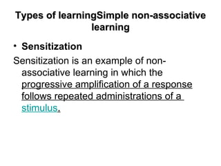 Types of learningSimple non-associative
                learning
• Sensitization
Sensitization is an example of non-
  associative learning in which the
  progressive amplification of a response
  follows repeated administrations of a
  stimulus.
 
