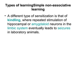 Types of learningSimple non-associative
                learning
• A different type of sensitization is that of
  kindling, where repeated stimulation of
  hippocampal or amygdaloid neurons in the
  limbic system eventually leads to seizures
  in laboratory animals.
 