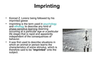 Imprinting

•   Konrad Z. Lorenz being followed by his
    imprinted geese
•   Imprinting is the term used in psychology
    and ethology to describe any kind of
    phase-sensitive learning (learning
    occurring at a particular age or a particular
    life stage) that is rapid and apparently
    independent of the consequences of
    behavior.
•   It was first used to describe situations in
    which an animal or person learns the
    characteristics of some stimulus, which is
    therefore said to be "imprinted" onto the
    subject.
 