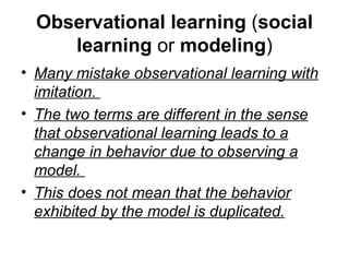 Observational learning (social
     learning or modeling)
• Many mistake observational learning with
  imitation.
• The two terms are different in the sense
  that observational learning leads to a
  change in behavior due to observing a
  model.
• This does not mean that the behavior
  exhibited by the model is duplicated.
 