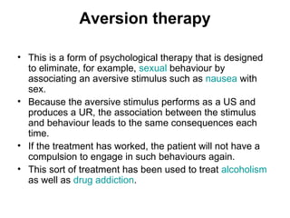 Aversion therapy

• This is a form of psychological therapy that is designed
  to eliminate, for example, sexual behaviour by
  associating an aversive stimulus such as nausea with
  sex.
• Because the aversive stimulus performs as a US and
  produces a UR, the association between the stimulus
  and behaviour leads to the same consequences each
  time.
• If the treatment has worked, the patient will not have a
  compulsion to engage in such behaviours again.
• This sort of treatment has been used to treat alcoholism
  as well as drug addiction.
 