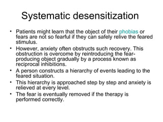Systematic desensitization
• Patients might learn that the object of their phobias or
  fears are not so fearful if they can safely relive the feared
  stimulus.
• However, anxiety often obstructs such recovery. This
  obstruction is overcome by reintroducing the fear-
  producing object gradually by a process known as
  reciprocal inhibitions.
• A person constructs a hierarchy of events leading to the
  feared situation.
• This hierarchy is approached step by step and anxiety is
  relieved at every level.
• The fear is eventually removed if the therapy is
  performed correctly.
 