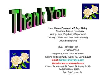 Hani Hamed Dessoki, MD Psychiatry
          Associate Prof. of Psychiatry
    Acting Head, Psychiatry Department
  Faculty of Medicine - Beni Suif University
              APA membership

             Mob: +20106071194
                    +20108833248
        Telephone, clinic: 02 – 37603192
Mailing address: 42 El- Dokki St. Cairo, Egypt
        Email: hanipsych@yahoo.com
        Website: www.hanipsych.com
Clinic : 24 Gameet El- Dowal El- Arabia St. El-
               Mohandiseen, Cairo.
                  Beni Suef, Islam St.
 