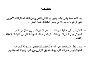 ‫مقدمة‬
‫• يعد التعلم سمة وقدرة يكاد يتميز بها الكائن البشري عن كافة المخلوقات الخرى,‬
                   ‫على الرغم من وجودها في بعض الكائنات الحية الخرى.‬

      ‫• التعلم يشير إلى عملية حيوية تحدث لدى الكائن البشري وتتمثل في التغير‬
‫السلوكي وفي الخبرات ويستدل عليها من خلل السلوك الخارجي القابل للملحظة‬
                                                                ‫والقياس.‬

        ‫• يمكن النظر إلى التعلم على أنه عملية ديناميكية تتجلى في جملة التغيرات‬
  ‫السلوكية وفي خبرات الفرد بهدف تحقيق التوازن بين الفرد والبيئة المحيطة به.‬
 