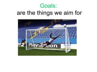 Goals:
are the things we aim for
 
