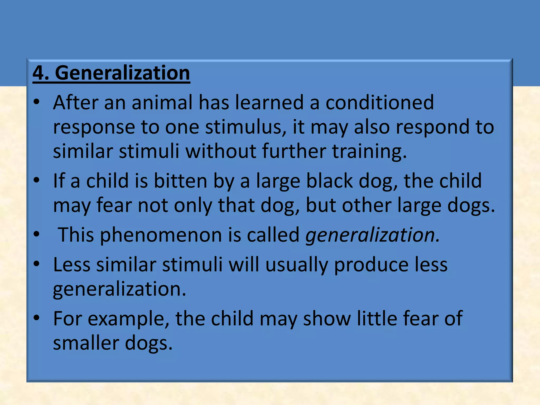 4. Generalization
• After an animal has learned a conditioned
   response to one stimulus, it may also respond to
   similar stimuli without further training.
• If a child is bitten by a large black dog, the child
   may fear not only that dog, but other large dogs.
• This phenomenon is called generalization.
• Less similar stimuli will usually produce less
   generalization.
• For example, the child may show little fear of
   smaller dogs.
 
