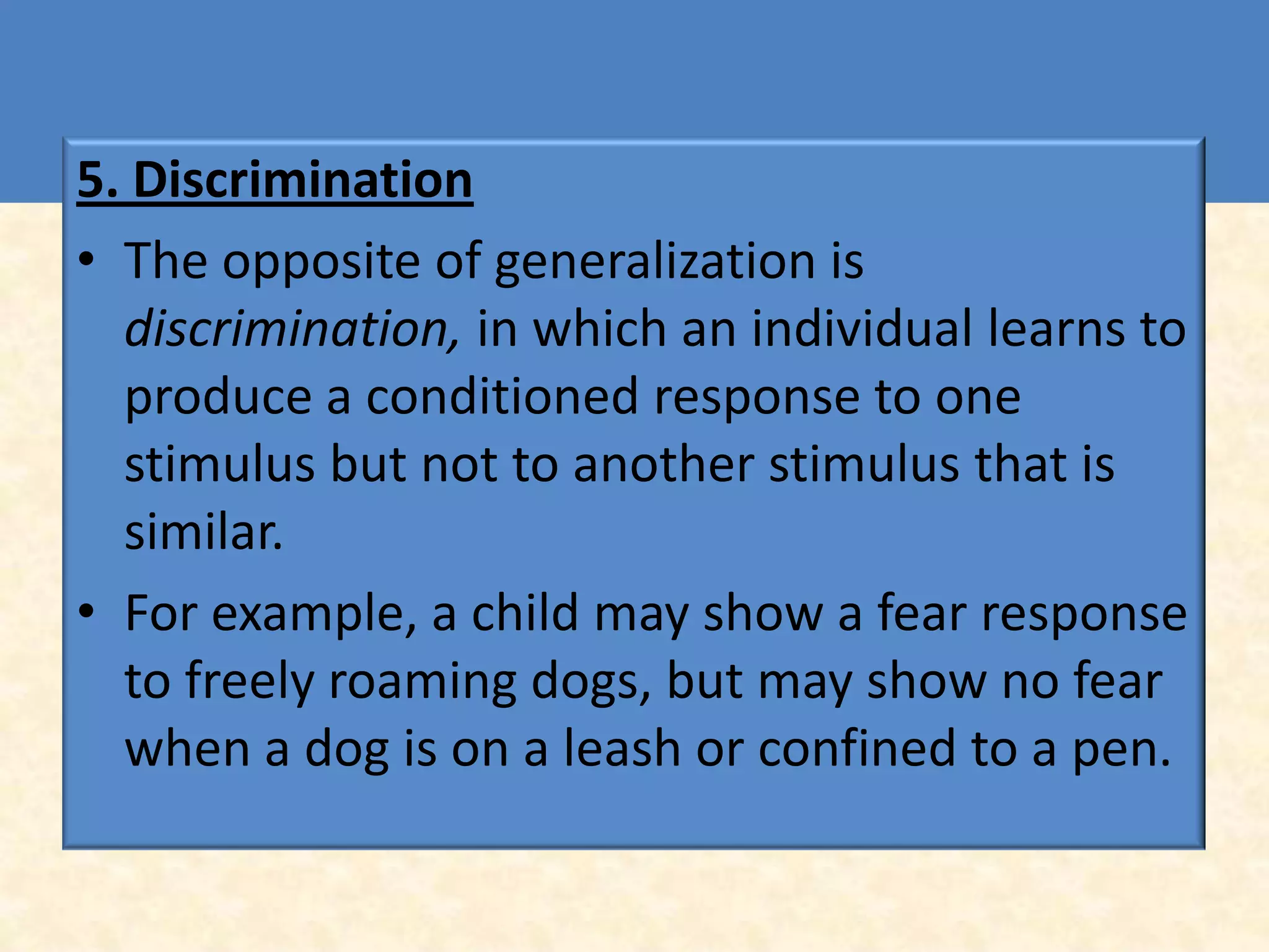 5. Discrimination
• The opposite of generalization is
  discrimination, in which an individual learns to
  produce a conditioned response to one
  stimulus but not to another stimulus that is
  similar.
• For example, a child may show a fear response
  to freely roaming dogs, but may show no fear
  when a dog is on a leash or confined to a pen.
 