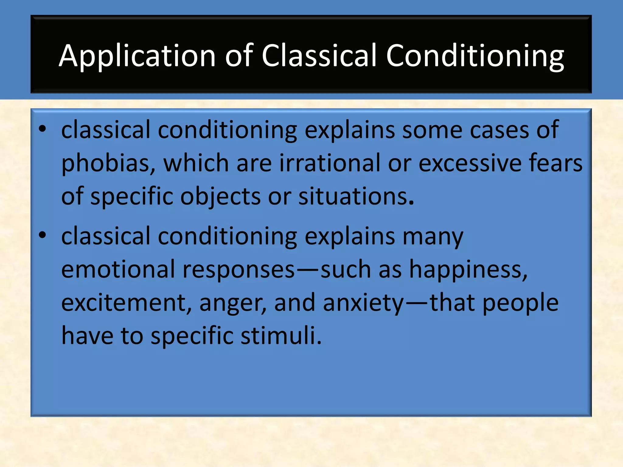 Application of Classical Conditioning

• classical conditioning explains some cases of
  phobias, which are irrational or excessive fears
  of specific objects or situations.
• classical conditioning explains many
  emotional responses—such as happiness,
  excitement, anger, and anxiety—that people
  have to specific stimuli.
 