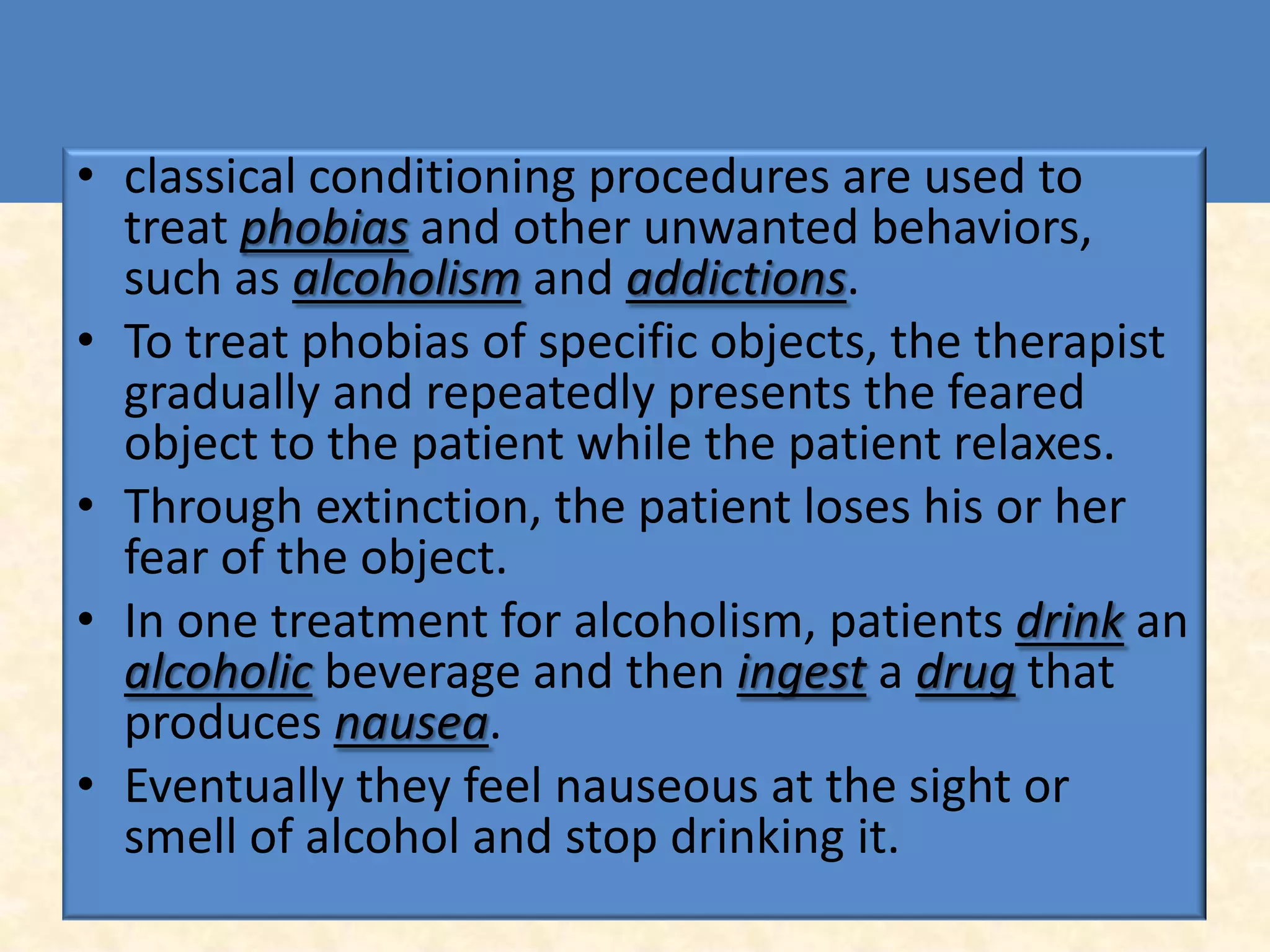• classical conditioning procedures are used to
  treat phobias and other unwanted behaviors,
  such as alcoholism and addictions.
• To treat phobias of specific objects, the therapist
  gradually and repeatedly presents the feared
  object to the patient while the patient relaxes.
• Through extinction, the patient loses his or her
  fear of the object.
• In one treatment for alcoholism, patients drink an
  alcoholic beverage and then ingest a drug that
  produces nausea.
• Eventually they feel nauseous at the sight or
  smell of alcohol and stop drinking it.
 