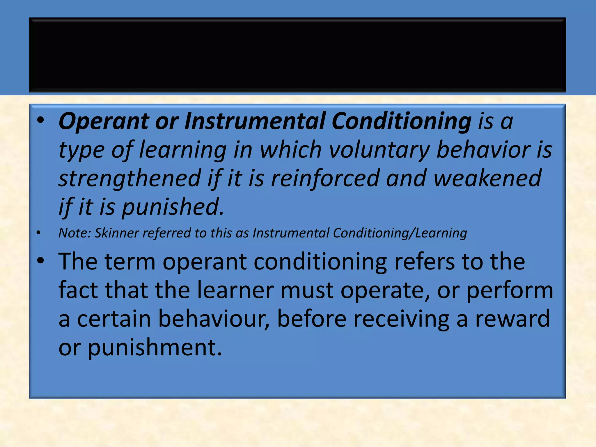• Operant or Instrumental Conditioning is a
  type of learning in which voluntary behavior is
  strengthened if it is reinforced and weakened
  if it is punished.
•   Note: Skinner referred to this as Instrumental Conditioning/Learning

• The term operant conditioning refers to the
  fact that the learner must operate, or perform
  a certain behaviour, before receiving a reward
  or punishment.
 