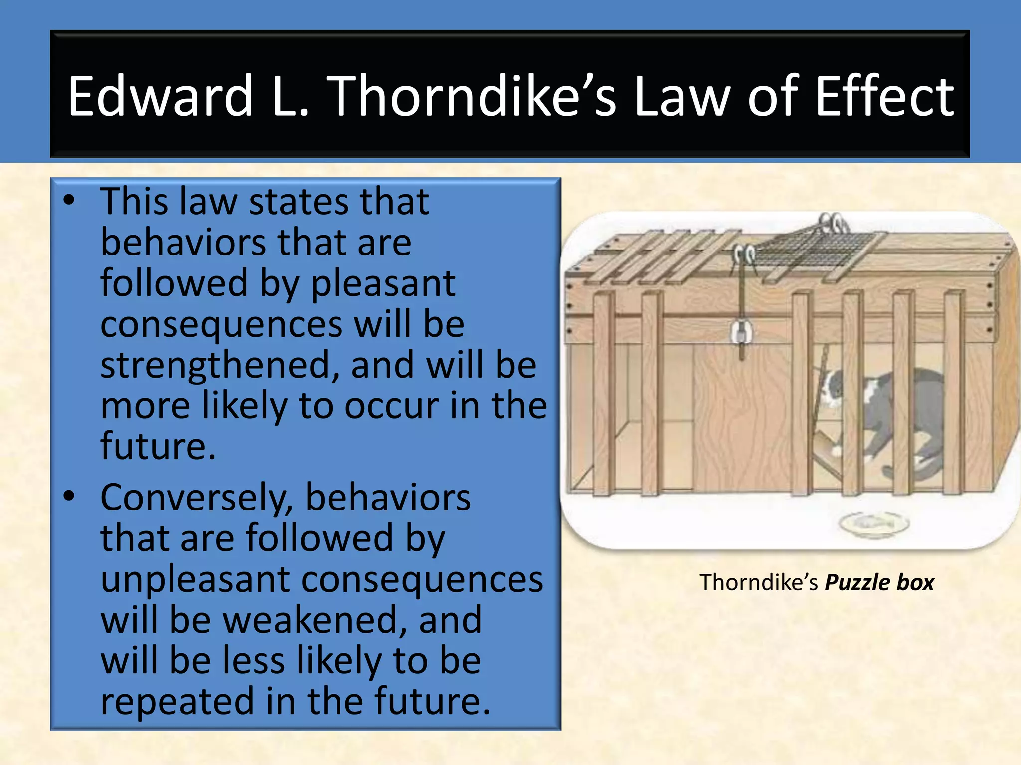 Edward L. Thorndike’s Law of Effect
• This law states that
  behaviors that are
  followed by pleasant
  consequences will be
  strengthened, and will be
  more likely to occur in the
  future.
• Conversely, behaviors
  that are followed by
  unpleasant consequences       Thorndike’s Puzzle box
  will be weakened, and
  will be less likely to be
  repeated in the future.
 